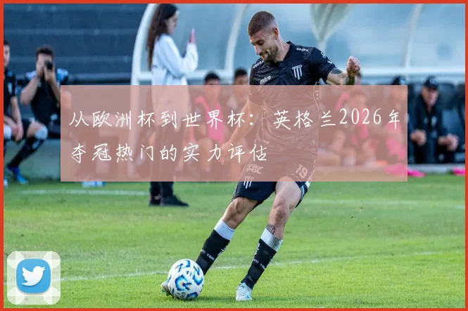 从欧洲杯到世界杯：英格兰2026年夺冠热门的实力评估