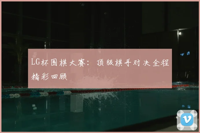 LG杯围棋大赛：顶级棋手对决全程精彩回顾
