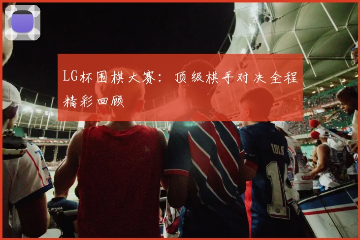 LG杯围棋大赛：顶级棋手对决全程精彩回顾