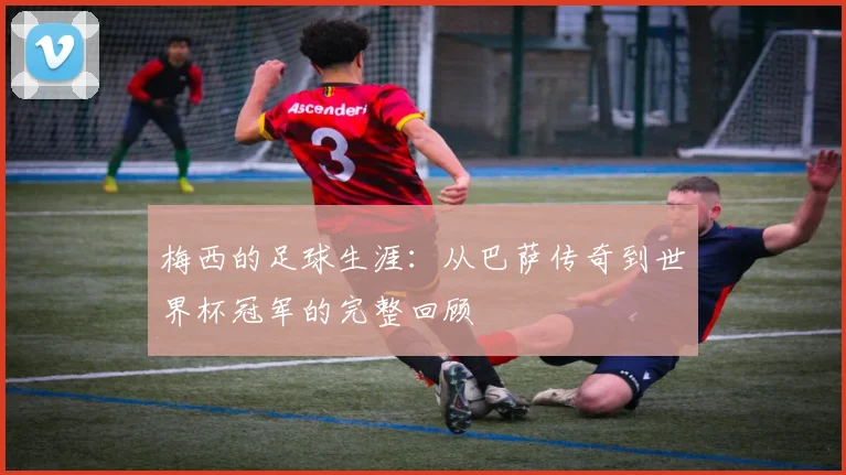 梅西的足球生涯：从巴萨传奇到世界杯冠军的完整回顾