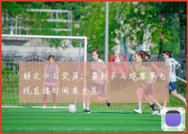 锁定今日荧屏：最新乒乓球赛事电视直播时间表全览
