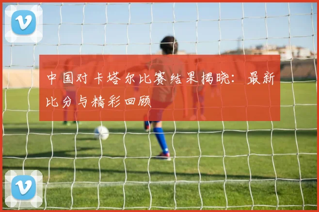 中国对卡塔尔比赛结果揭晓:最新比分与精彩回顾