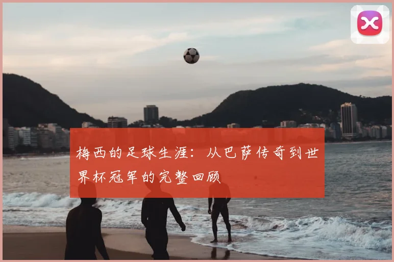 梅西的足球生涯：从巴萨传奇到世界杯冠军的完整回顾